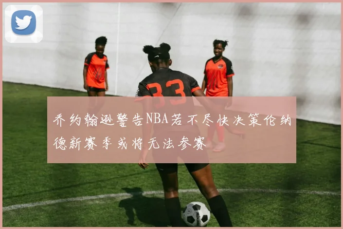 乔约翰逊警告NBA若不尽快决策伦纳德新赛季或将无法参赛