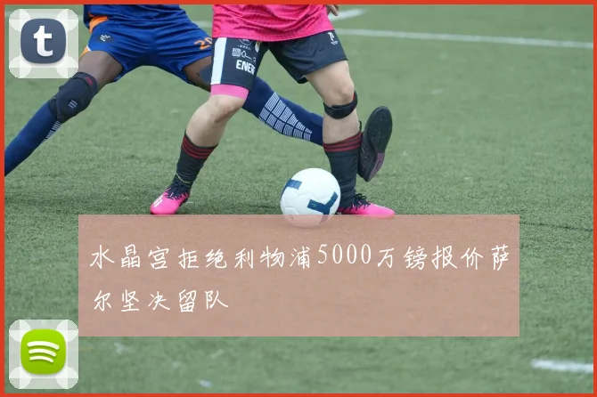 水晶宫拒绝利物浦5000万镑报价萨尔坚决留队