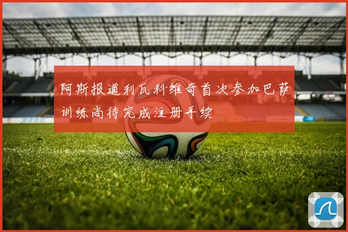 阿斯报道利瓦科维奇首次参加巴萨训练尚待完成注册手续
